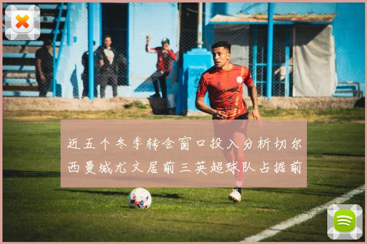 近五个冬季转会窗口投入分析切尔西曼城尤文居前三英超球队占据前十五名中的七席