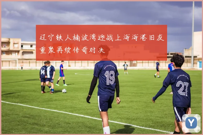 辽宁铁人楠波湾迎战上海海港旧友重聚再续传奇对决