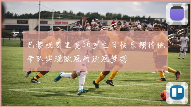 巴黎祝恩里克56岁生日快乐期待他带队实现欧冠两连冠梦想