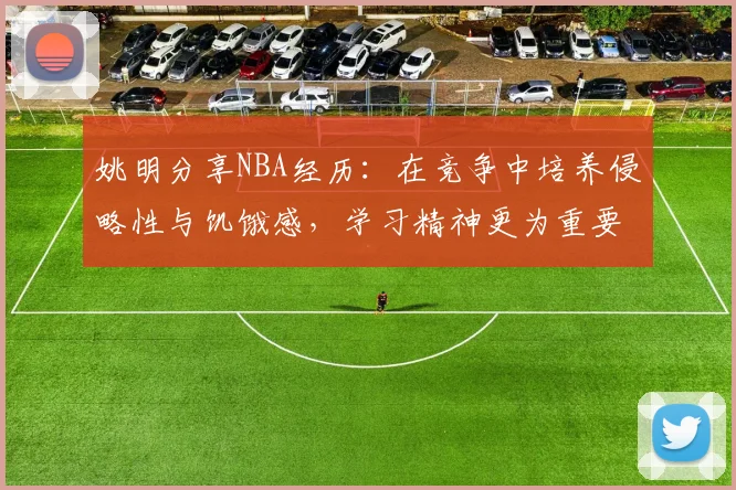 姚明分享NBA经历：在竞争中培养侵略性与饥饿感，学习精神更为重要