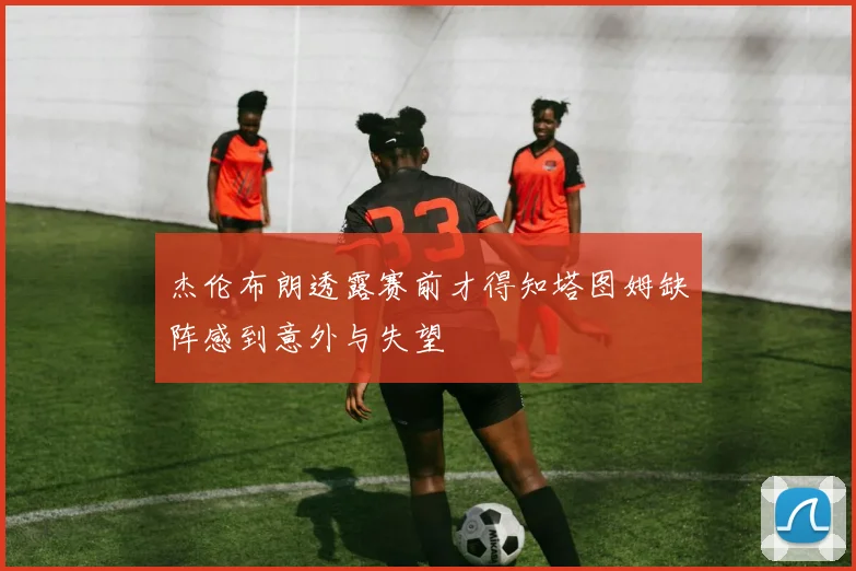 杰伦布朗透露赛前才得知塔图姆缺阵感到意外与失望