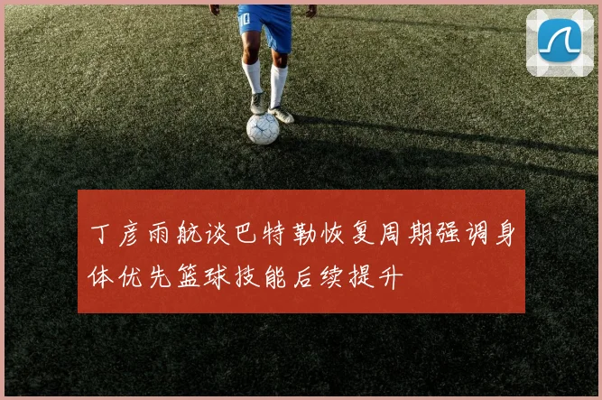 丁彦雨航谈巴特勒恢复周期强调身体优先篮球技能后续提升