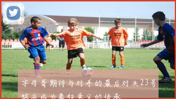 字母哥期待与对手的最后对决23号球衣成为象征意义的传承