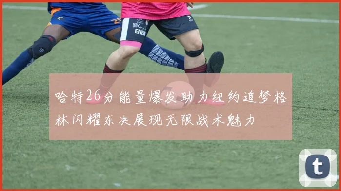 哈特26分能量爆发助力纽约追梦格林闪耀东决展现无限战术魅力